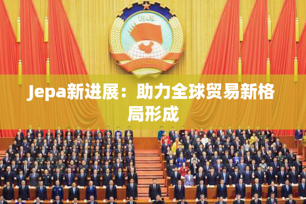 Jepa新进展：助力全球贸易新格局形成