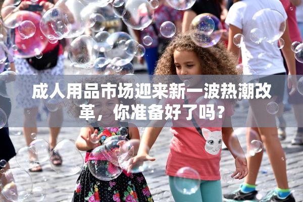成人用品市场迎来新一波热潮改革，你准备好了吗？