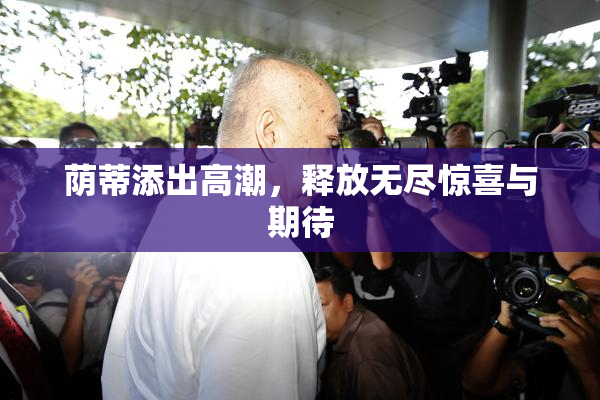荫蒂添出高潮，释放无尽惊喜与期待