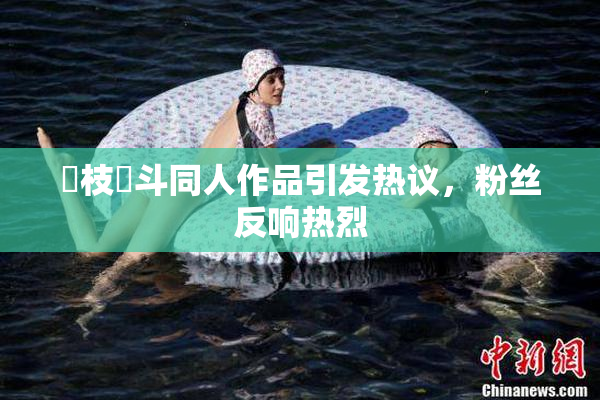 狛枝凪斗同人作品引发热议，粉丝反响热烈