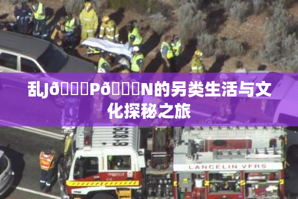 乱J🈚P🈚N的另类生活与文化探秘之旅