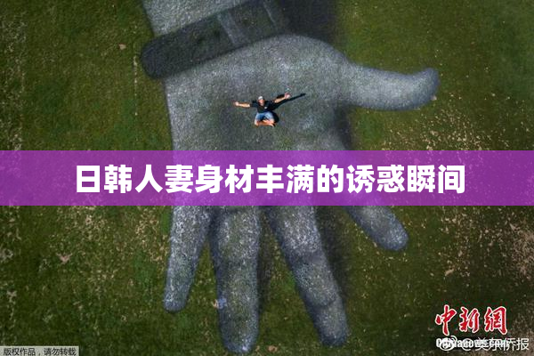 日韩人妻身材丰满的诱惑瞬间