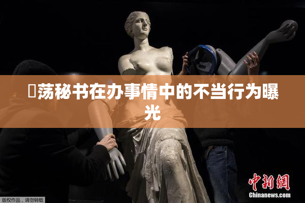 婬荡秘书在办事情中的不当行为曝光