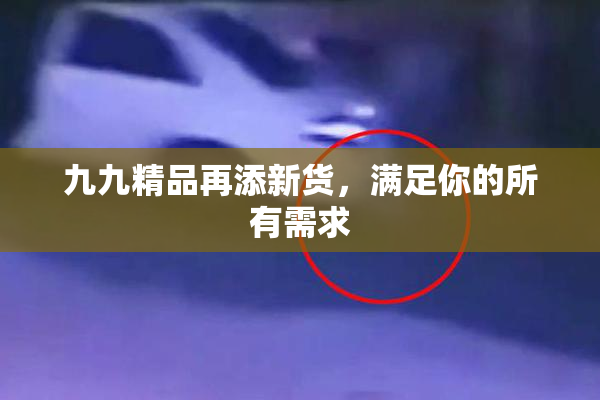 九九精品再添新货，满足你的所有需求