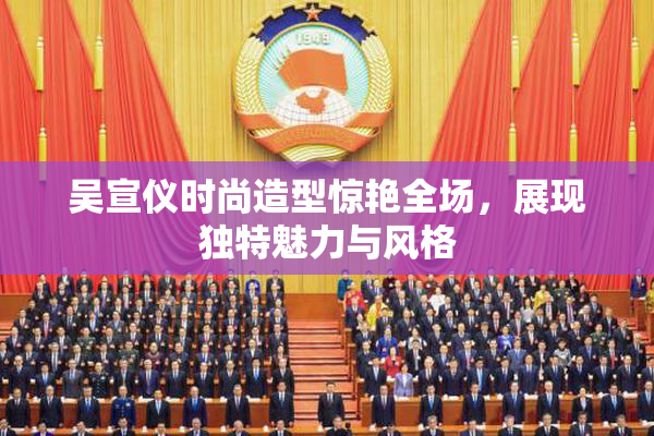 吴宣仪时尚造型惊艳全场，展现独特魅力与风格