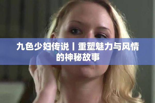 九色少妇传说丨重塑魅力与风情的神秘故事