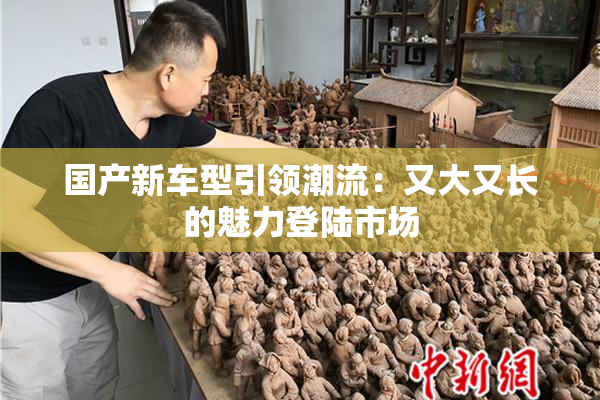 国产新车型引领潮流：又大又长的魅力登陆市场