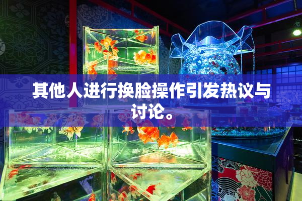 其他人进行换脸操作引发热议与讨论。