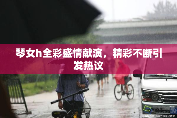 琴女h全彩盛情献演，精彩不断引发热议