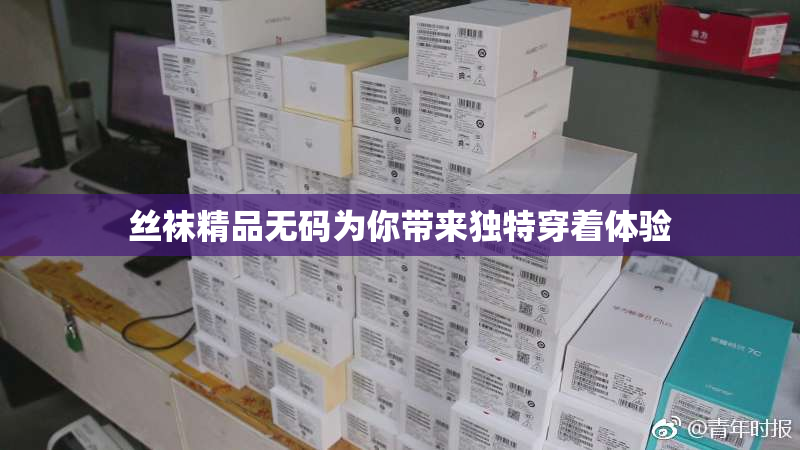 丝袜精品无码为你带来独特穿着体验