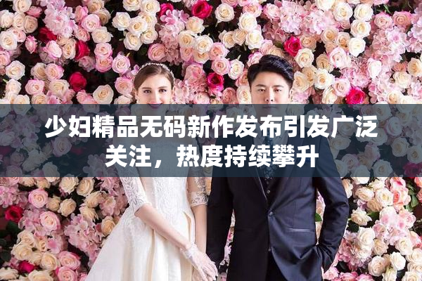少妇精品无码新作发布引发广泛关注，热度持续攀升