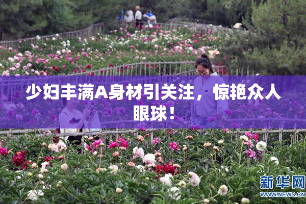 少妇丰满A身材引关注，惊艳众人眼球！