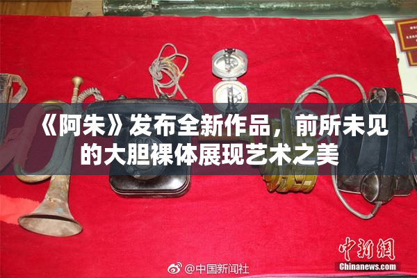 《阿朱》发布全新作品，前所未见的大胆裸体展现艺术之美