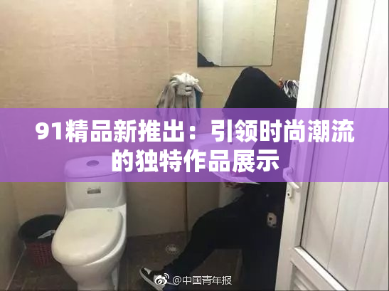 91精品新推出：引领时尚潮流的独特作品展示