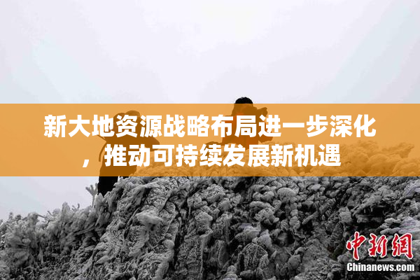 新大地资源战略布局进一步深化，推动可持续发展新机遇