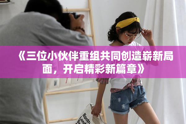 《三位小伙伴重组共同创造崭新局面，开启精彩新篇章》