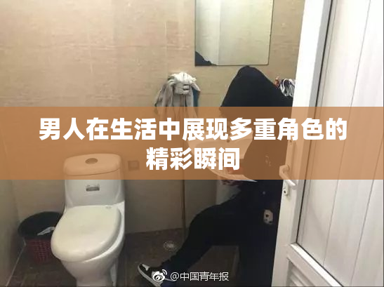 男人在生活中展现多重角色的精彩瞬间