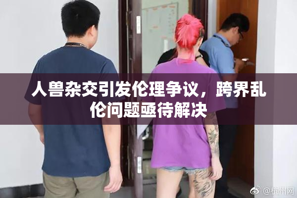 人兽杂交引发伦理争议，跨界乱伦问题亟待解决