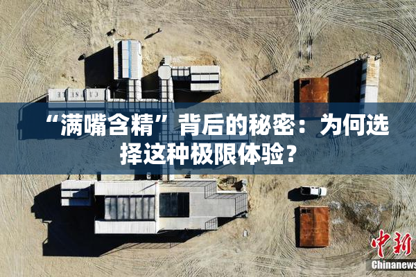 “满嘴含精”背后的秘密：为何选择这种极限体验？