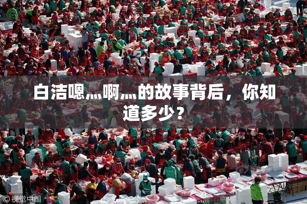 白洁嗯灬啊灬的故事背后，你知道多少？