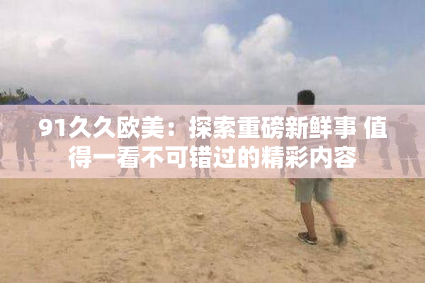 91久久欧美：探索重磅新鲜事 值得一看不可错过的精彩内容