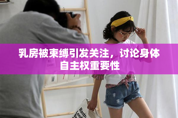乳房被束缚引发关注，讨论身体自主权重要性