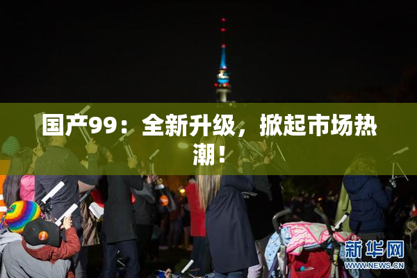 国产99：全新升级，掀起市场热潮！