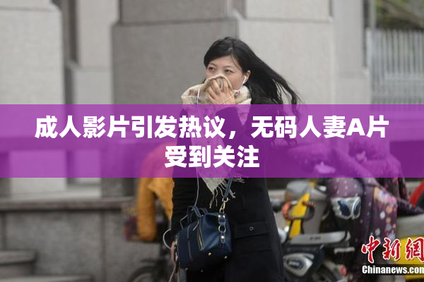 成人影片引发热议，无码人妻A片受到关注