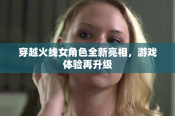 穿越火线女角色全新亮相，游戏体验再升级