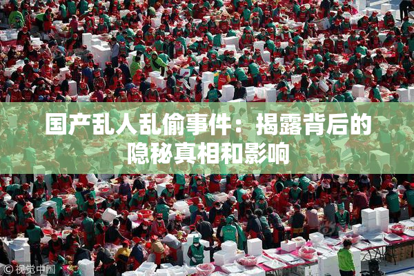 国产乱人乱偷事件：揭露背后的隐秘真相和影响