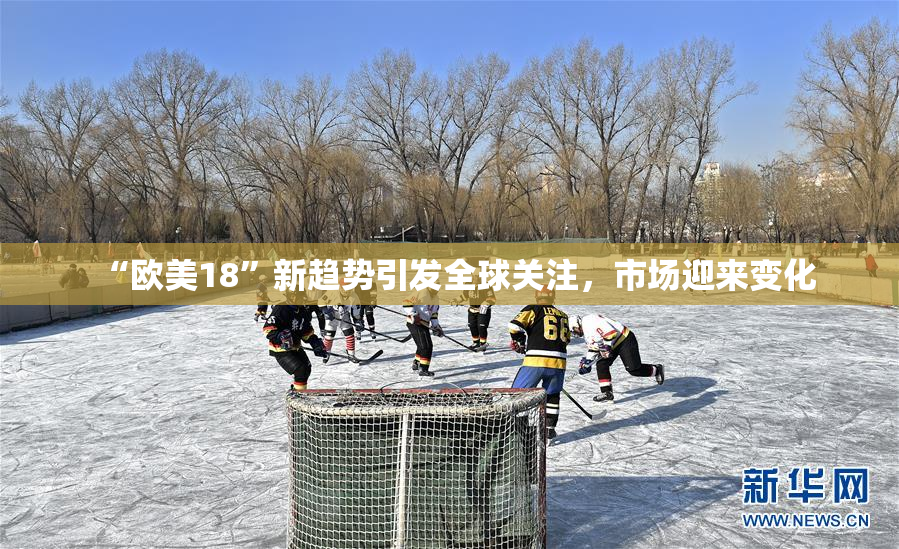“欧美18”新趋势引发全球关注，市场迎来变化