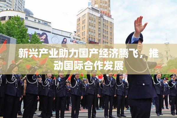 新兴产业助力国产经济腾飞，推动国际合作发展