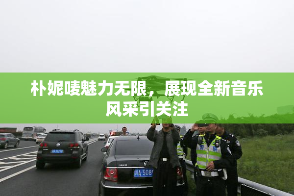 朴妮唛魅力无限，展现全新音乐风采引关注
