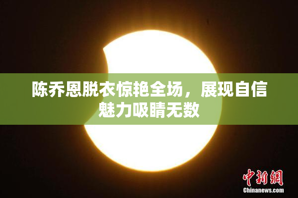 陈乔恩脱衣惊艳全场，展现自信魅力吸睛无数