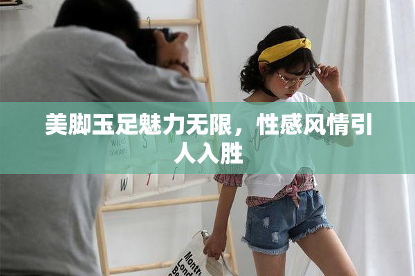 美脚玉足魅力无限，性感风情引人入胜