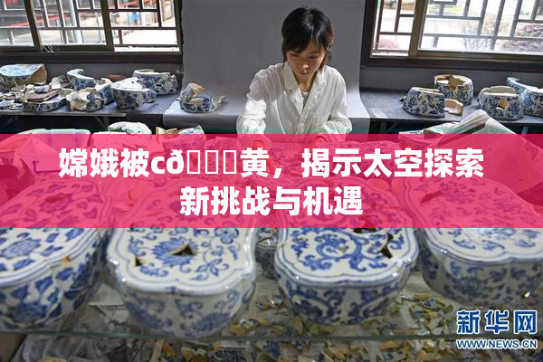嫦娥被c🔞黄，揭示太空探索新挑战与机遇
