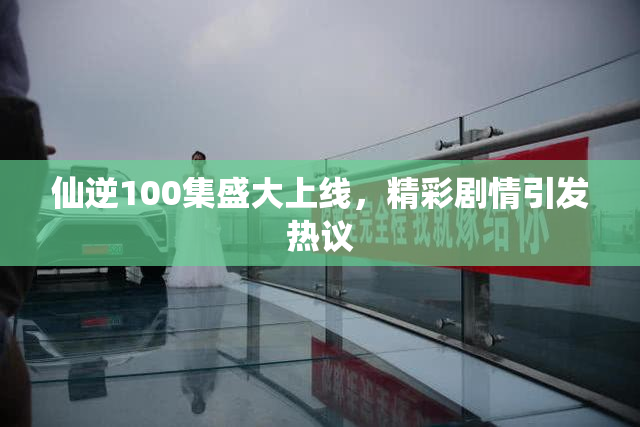 仙逆100集盛大上线，精彩剧情引发热议
