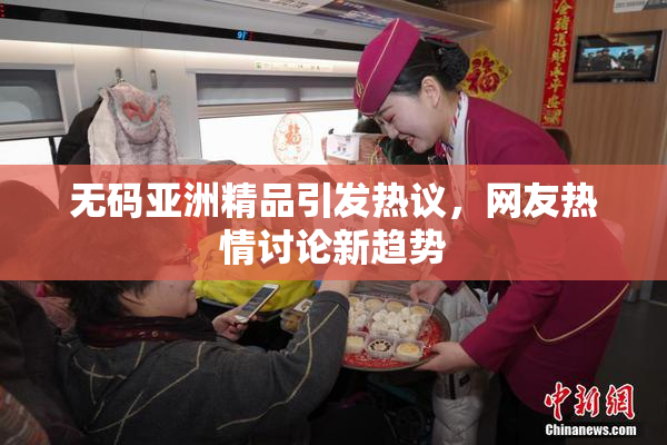 无码亚洲精品引发热议，网友热情讨论新趋势
