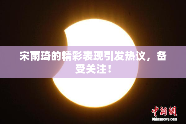 宋雨琦的精彩表现引发热议，备受关注！