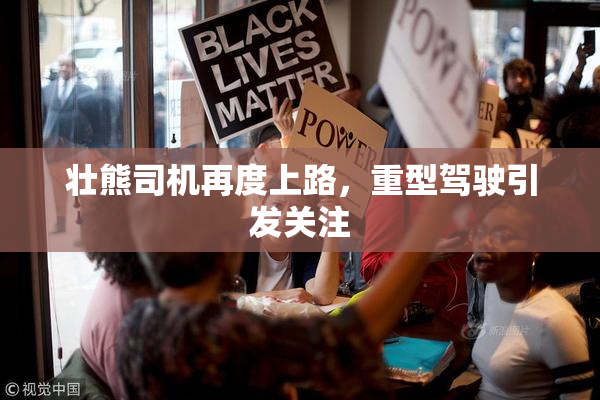 壮熊司机再度上路，重型驾驶引发关注