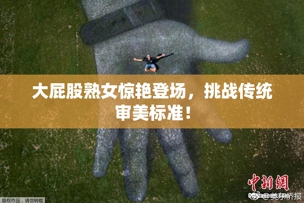 大屁股熟女惊艳登场，挑战传统审美标准！