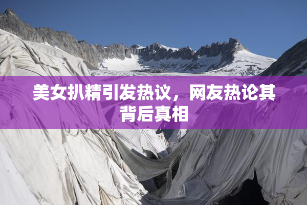 美女扒精引发热议，网友热论其背后真相