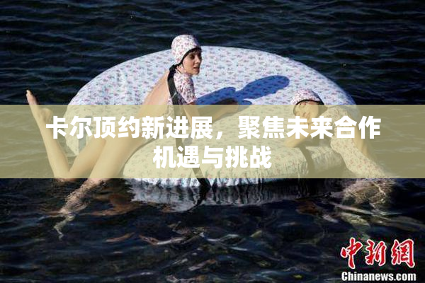 卡尔顶约新进展，聚焦未来合作机遇与挑战