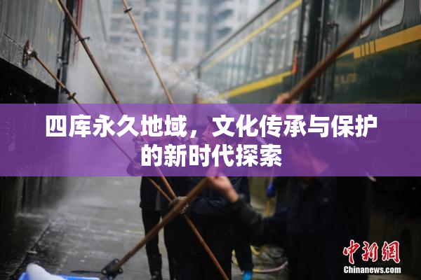 四库永久地域，文化传承与保护的新时代探索