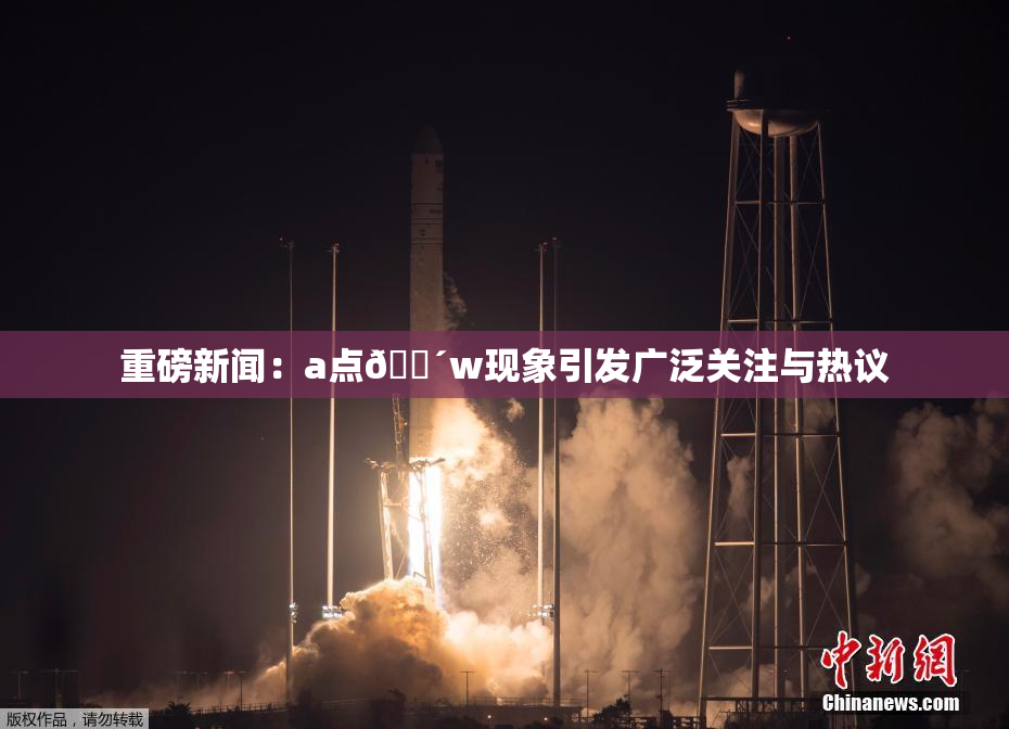 重磅新闻：a点🔴w现象引发广泛关注与热议