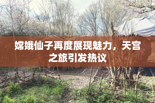 嫦娥仙子再度展现魅力，天宫之旅引发热议