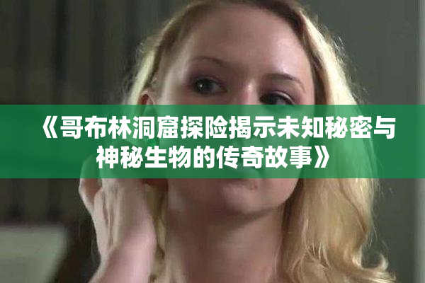 《哥布林洞窟探险揭示未知秘密与神秘生物的传奇故事》