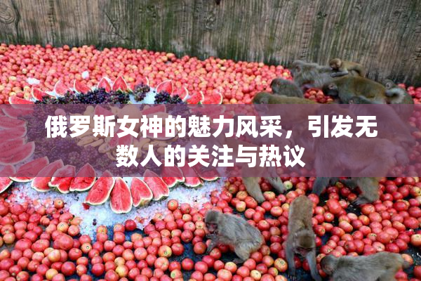 俄罗斯女神的魅力风采，引发无数人的关注与热议