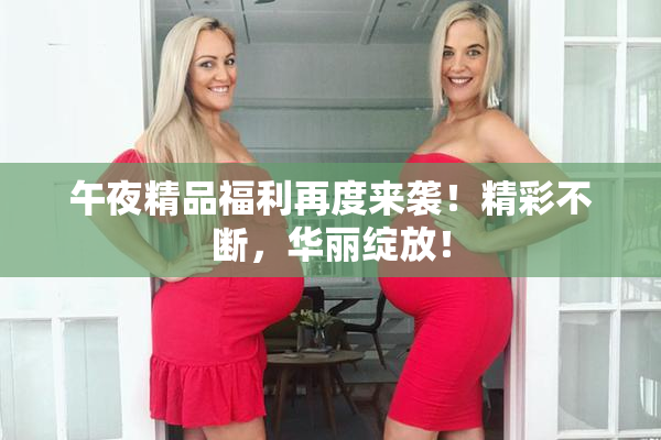 午夜精品福利再度来袭！精彩不断，华丽绽放！