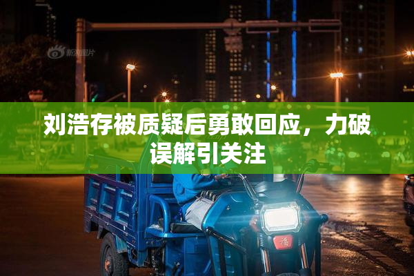 刘浩存被质疑后勇敢回应，力破误解引关注